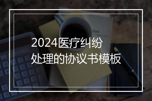 2024医疗纠纷处理的协议书模板