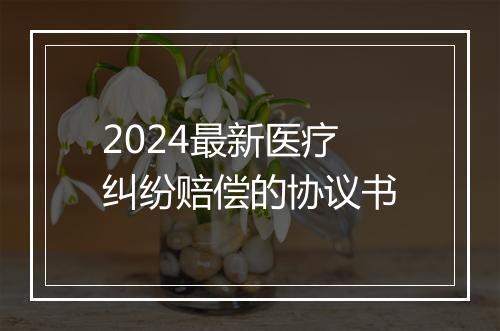 2024最新医疗纠纷赔偿的协议书