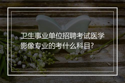 卫生事业单位招聘考试医学影像专业的考什么科目?