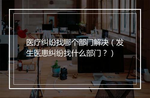 医疗纠纷找哪个部门解决（发生医患纠纷找什么部门？）