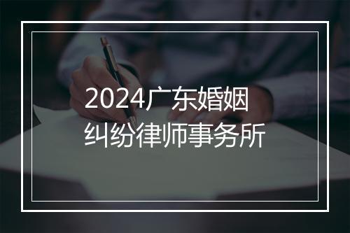 2024广东婚姻纠纷律师事务所