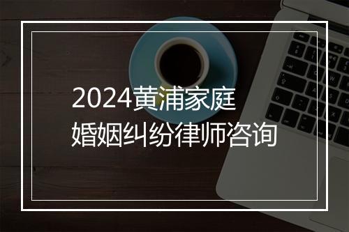 2024黄浦家庭婚姻纠纷律师咨询
