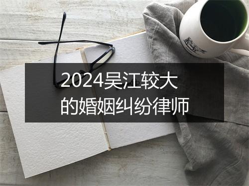 2024吴江较大的婚姻纠纷律师