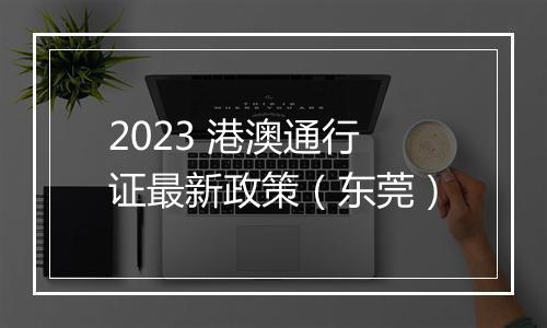 2023 港澳通行证最新政策（东莞）