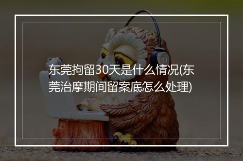 东莞拘留30天是什么情况(东莞治摩期间留案底怎么处理)