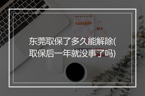 东莞取保了多久能解除(取保后一年就没事了吗)