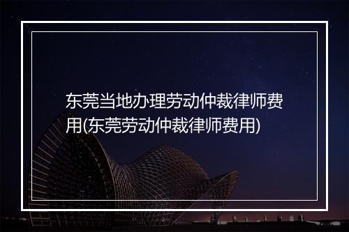 东莞当地办理劳动仲裁律师费用(东莞劳动仲裁律师费用)