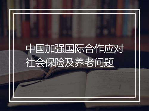中国加强国际合作应对社会保险及养老问题