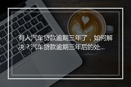 有人汽车贷款逾期三年了，如何解决？汽车贷款逾期三年后的处理方法