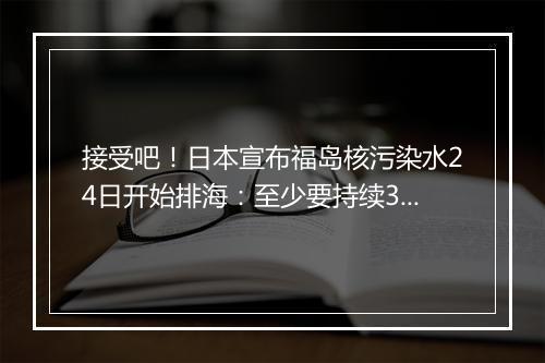 接受吧！日本宣布福岛核污染水24日开始排海：至少要持续30年