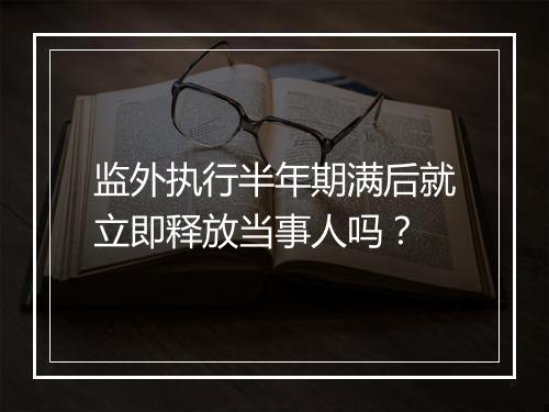 监外执行半年期满后就立即释放当事人吗？