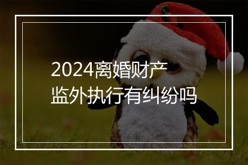 2024离婚财产监外执行有纠纷吗