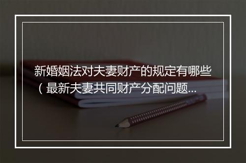 新婚姻法对夫妻财产的规定有哪些（最新夫妻共同财产分配问题）