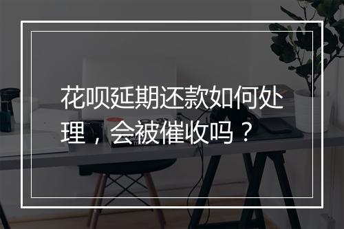 花呗延期还款如何处理，会被催收吗？