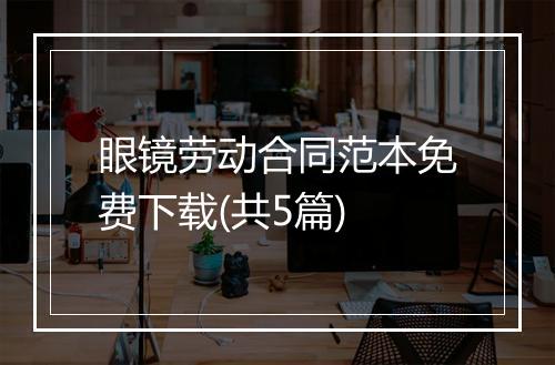 眼镜劳动合同范本免费下载(共5篇)
