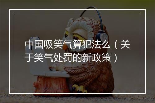 中国吸笑气算犯法么（关于笑气处罚的新政策）