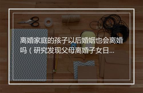 离婚家庭的孩子以后婚姻也会离婚吗（研究发现父母离婚子女日后也容易离婚 你点睇？）