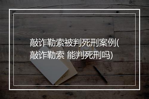 敲诈勒索被判死刑案例(敲诈勒索 能判死刑吗)