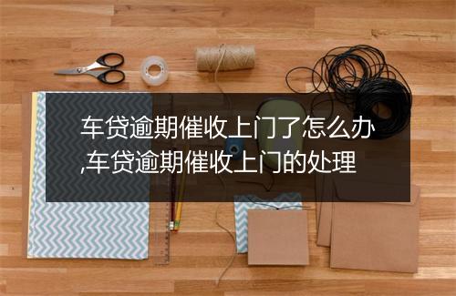 车贷逾期催收上门了怎么办,车贷逾期催收上门的处理
