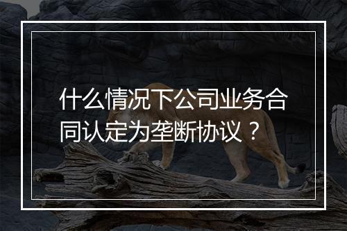 什么情况下公司业务合同认定为垄断协议？