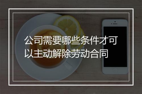 公司需要哪些条件才可以主动解除劳动合同