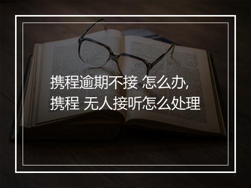 携程逾期不接 怎么办,携程 无人接听怎么处理