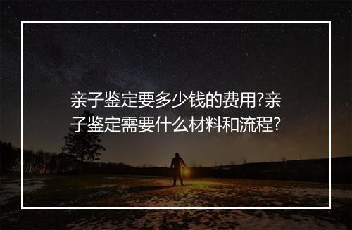 亲子鉴定要多少钱的费用?亲子鉴定需要什么材料和流程?