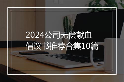 2024公司无偿献血倡议书推荐合集10篇