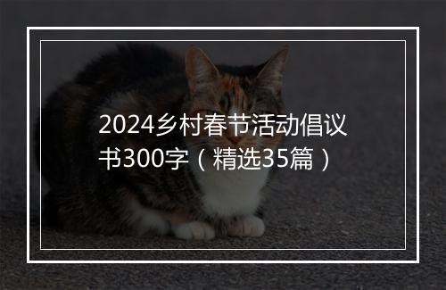 2024乡村春节活动倡议书300字（精选35篇）