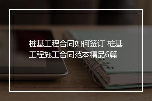 桩基工程合同如何签订 桩基工程施工合同范本精品6篇