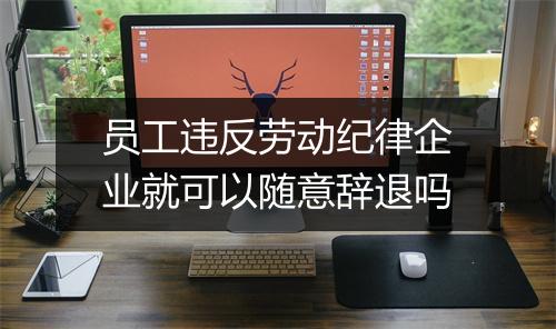 员工违反劳动纪律企业就可以随意辞退吗