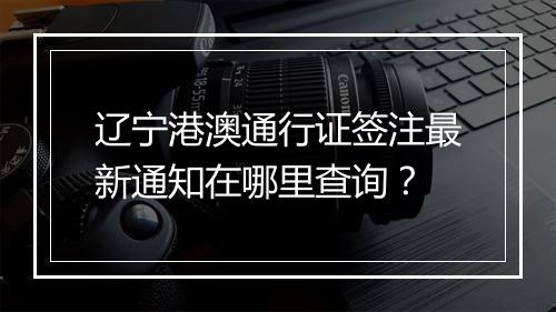 辽宁港澳通行证签注最新通知在哪里查询？