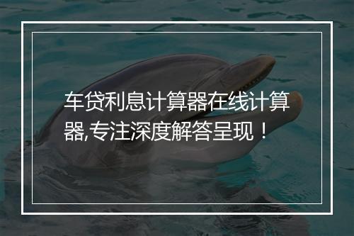 车贷利息计算器在线计算器,专注深度解答呈现！