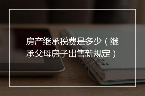 房产继承税费是多少（继承父母房子出售新规定）