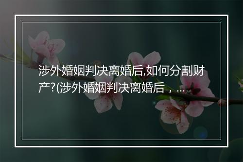 涉外婚姻判决离婚后,如何分割财产?(涉外婚姻判决离婚后，如何分割财产？)