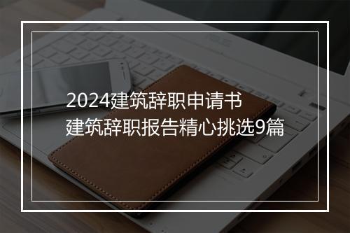 2024建筑辞职申请书 建筑辞职报告精心挑选9篇