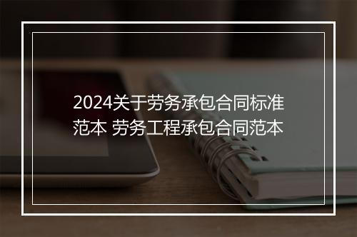 2024关于劳务承包合同标准范本 劳务工程承包合同范本