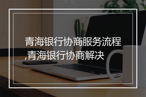 青海银行协商服务流程,青海银行协商解决