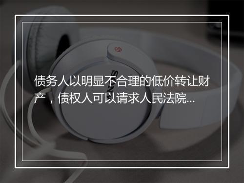 债务人以明显不合理的低价转让财产，债权人可以请求人民法院撤销