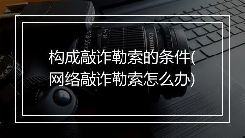 构成敲诈勒索的条件(网络敲诈勒索怎么办)