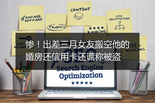 惨！出差三月女友搬空他的婚房还信用卡还谎称被盗
