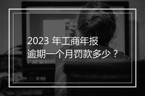 2023 年工商年报逾期一个月罚款多少？