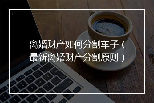 离婚财产如何分割车子（最新离婚财产分割原则）