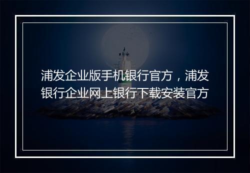 浦发企业版手机银行官方，浦发银行企业网上银行下载安装官方