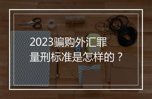 2023骗购外汇罪量刑标准是怎样的？