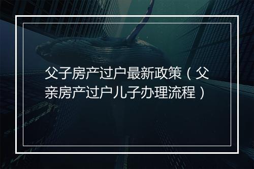 父子房产过户最新政策（父亲房产过户儿子办理流程）