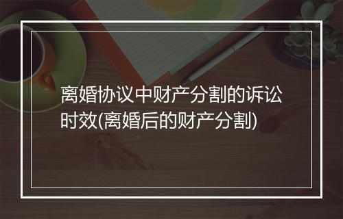 离婚协议中财产分割的诉讼时效(离婚后的财产分割)