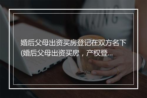 婚后父母出资买房登记在双方名下(婚后父母出资买房，产权登记在一人，离婚房产)