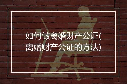 如何做离婚财产公证(离婚财产公证的方法)