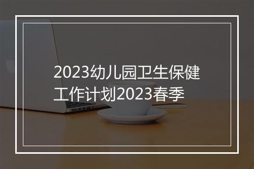 2023幼儿园卫生保健工作计划2023春季